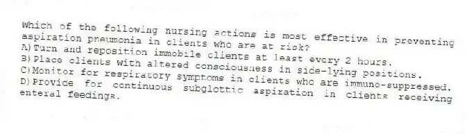 Which of the following nursing actions is most effective in preventing aspiration pneumonia in clients who are at risk?
A)Turn and reposition immobile clients at least every 2 hours.
B)Place clients with altered consciousness in side-lying positions.
C)Monitor for respiratory symptoms in clients who are immuno-suppressed.
D)Provide for continuous subglottic aspiration in clients receiving enteral feedings.