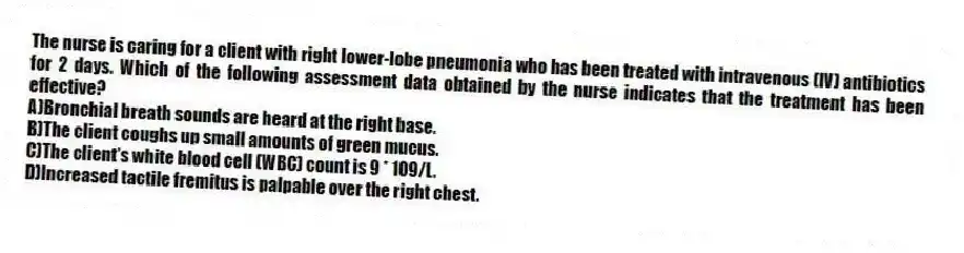 The nurse is caring for a client with right lower-lobe pneumonia who has been treated with intravenous (IV) antibiotics for 2 days. Which of the following assessment data obtained by the nurse indicates that the treatment has been effective?
A)Bronchial breath sounds are heard at the right base.
B)The client coughs up small amounts of green mucus.
C)The client's white blood cell (WBC) count is 9 * 109/L.
D)Increased tactile fremitus is palpable over the right chest.