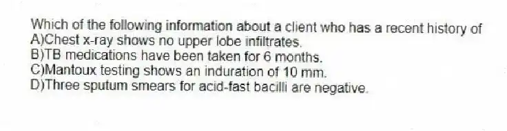 Which of the following information about a client who has a recent history of
A)Chest x-ray shows no upper lobe infiltrates.
B)TB medications have been taken for 6 months.
C)Mantoux testing shows an induration of 10 mm.
D)Three sputum smears for acid-fast bacilli are negative.