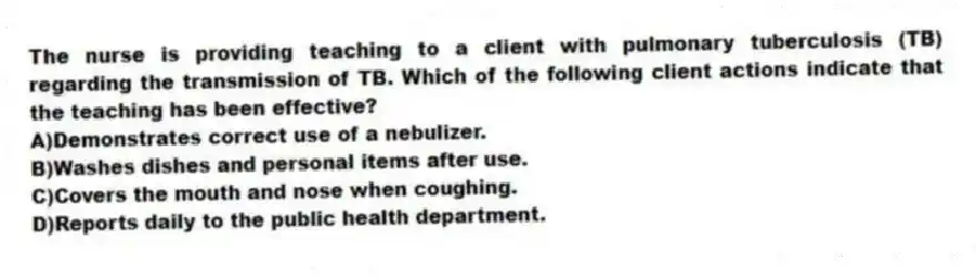 The nurse is providing teaching to a client with pulmonary tuberculosis (TB) regarding the transmission of TB. Which of the following client actions indicate that the teaching has been effective?
A)Demonstrates correct use of a nebulizer.
B)Washes dishes and personal items after use.
C)Covers the mouth and nose when coughing.
D)Reports daily to the public health department.