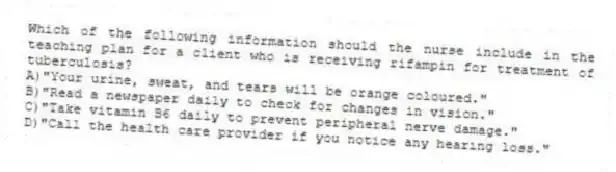 Which of the following information should the nurse include in the teaching plan for a client who is receiving rifampin for treatment of tuberculosis?
A)"Your urine, sweat, and tears will be orange coloured."
B)"Read a newspaper daily to check for changes in vision."
C)"Take vitamin B6 daily to prevent peripheral nerve damage."
D)"Call the health care provider if you notice any hearing loss."