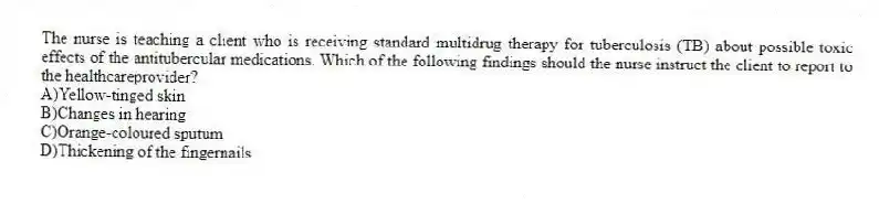 The nurse is teaching a client who is receiving standard multidrug therapy for tuberculosis (TB) about possible toxic effects of the antitubercular medications. Which of the following findings should the nurse instruct the client to report to the healthcareprovider?
A)Yellow-tinged skin
B)Changes in hearing
C)Orange-coloured sputum
D)Thickening of the fingernails