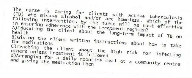 The nurse is caring for clients with active tuberculosis (TB) who misuse alcohol and/or are homeless. Which of the following interventions by the nurse will be most effective in ensuring adherence with the treatment regimen?
A)Educating the client about the long-term impact of TB on health
B)Giving the client written instructions about how to take the medications
C)Teaching the client about the high risk for infecting others unless treatment is followed
D)Arranging for a daily noontime meal at a community centre and giving the medication then