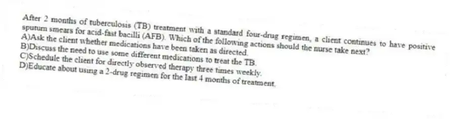 After 2 months of tuberculosis (TB) treatment with a standard four-drug regimen, a client continues to have positive sputum smears for acid-fast bacilli (AFB). Which of the following actions should the nurse take next?
A)Ask the client whether medications have been taken as directed.
B)Discuss the need to use some different medications to treat the TB.
C)Schedule the client for directly observed therapy three times weekly.
D)Educate about using a 2-drug regimen for the last 4 months of treatment.