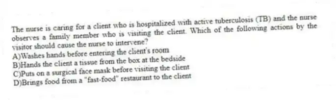 The nurse is caring for a client who is hospitalized with active tuberculosis (TB) and the nurse observes a family member who is visiting the client. Which of the following actions by the visitor should cause the nurse to intervene?
A)Washes hands before entering the client's room
B)Hands the client a tissue from the box at the bedside
C)Puts on a surgical face mask before visiting the client
D)Brings food from a "fast-food" restaurant to the client