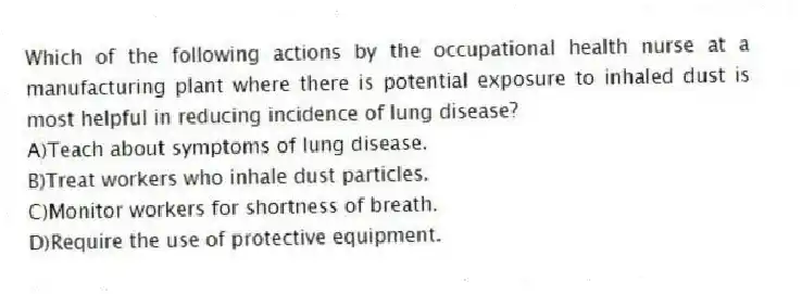 Which of the following actions by the occupational health nurse at a manufacturing plant where there is potential exposure to inhaled dust is most helpful in reducing incidence of lung disease?
A)Teach about symptoms of lung disease.
B)Treat workers who inhale dust particles.
C)Monitor workers for shortness of breath.
D)Require the use of protective equipment.