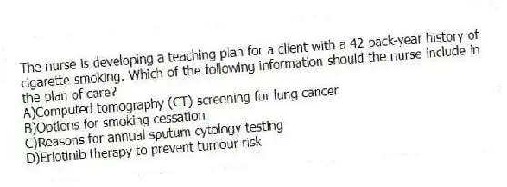 The nurse is developing a teaching plan for a client with a 42 pack-year history of cigarette smoking. Which of the following information should the nurse include in the plan of care?
A)Computed tomography (CT) screening for lung cancer
B)Options for smoking cessation
C)Reasons for annual sputum cytology testing
D)Erlotinib therapy to prevent tumour risk