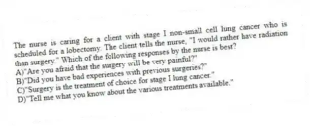 The nurse is caring for a client with stage I non-small cell lung cancer who is scheduled for a lobectomy. The client tells the nurse, "I would rather have radiation than surgery." Which of the following responses by the nurse is best?
A)"Are you afraid that the surgery will be very painful?"
B)"Did you have bad experiences with previous surgeries?"
C)"Surgery is the treatment of choice for stage I lung cancer."
D)"Tell me what you know about the various treatments available."