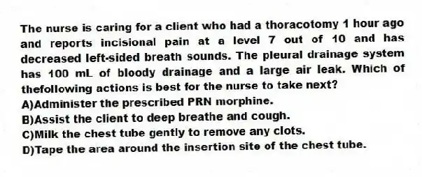 The nurse is caring for a client who had a thoracotomy 1 hour ago and reports incisional pain at a level 7 out of 10 and has decreased left-sided breath sounds. The pleural drainage system has 100 mL of bloody drainage and a large air leak. Which of thefollowing actions is best for the nurse to take next?
A)Administer the prescribed PRN morphine.
B)Assist the client to deep breathe and cough.
C)Milk the chest tube gently to remove any clots.
D)Tape the area around the insertion site of the chest tube.