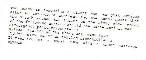 The nurse is assessing a client who has just arrived after an automobile accident and the nurse notes that the breath sounds are absent on the right side. Which of the following actions should the nurse anticipate?
A)Emergency pericardiocentesis
B)Stabilization of the chest wall with tape
C)Administration of an inhaled bronchodilator
D)Insertion of a chest tube with a chest drainage system