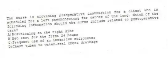 The nurse is providing preoperative instruction for a client who is scheduled for a left pneumonectomy for cancer of the lung. Which of the following information should the nurse include related to postoperative care?
A)Positioning on the right side
B)Bed rest for the first 24 hours
C)Frequent use of an incentive spirometer
D)Chest tubes to water-seal chest drainage
