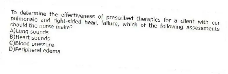 To determine the effectiveness of prescribed therapies for a client with cor pulmonale and right-sided heart failure, which of the following assessments should the nurse make?
A)Lung sounds
B)Heart sounds
C)Blood pressure
D)Peripheral edema