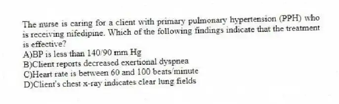 The nurse is caring for a client with primary pulmonary hypertension (PPH) who is receiving nifedipine. Which of the following findings indicate that the treatment is effective?
A)BP is less than 140/90 mm Hg
B)Client reports decreased exertional dyspnea
C)Heart rate is between 60 and 100 beats/minute
D)Client's chest x-ray indicates clear lung fields