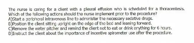 The nurse is caring for a client with a pleural effusion who is scheduled for a thoracentesis. Which of the following actions should the nurse implement prior to the procedure?
A)Start a peripheral intravenous line to administer the necessary sedative drugs.
B)Position the client sitting upright on the edge of the bed and leaning forward.
C)Remove the water pitcher and remind the client not to eat or drink anything for 6 hours.
D)Instruct the client about the importance of incentive spirometer use after the procedure.
