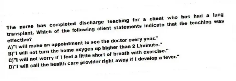 The nurse has completed discharge teaching for a client who has had a lung transplant. Which of the following client statements indicate that the teaching was effective?
A)"I will make an appointment to see the doctor every year."
B)"I will not turn the home oxygen up higher than 2 L/minute."
C)"I will not worry if I feel a little short of breath with exercise."
D)"I will call the health care provider right away if I develop a fever."