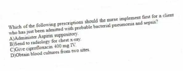 Which of the following prescriptions should the nurse implement first for a client who has just been admitted with probable bacterial pneumonia and sepsis?
A)Administer Aspirin suppository.
B)Send to radiology for chest x-ray.
C)Give ciprofloxacin 400 mg IV.
D)Obtain blood cultures from two sites.