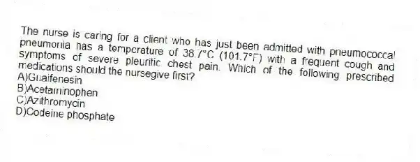 The nurse is caring for a client who has just been admitted with pneumococcal pneumonia has a temperature of 38.7°C (101.7°F) with a frequent cough and symptoms of severe pleuritic chest pain. Which of the following prescribed medications should the nursegive first?
A)Guaifenesin
B)Acetaminophen
C)Azithromycin
D)Codeine phosphate