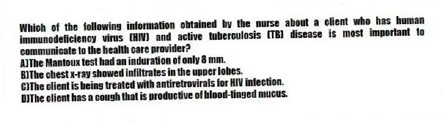 Which of the following information obtained by the nurse about a client who has human immunodeficiency virus (HIV) and active tuberculosis (TB) disease is most important to communicate to the health care provider?
A)The Mantoux test had an induration of only 8 mm.
B)The chest x-ray showed infiltrates in the upper lobes.
C)The client is being treated with antiretrovirals for HIV infection.
D)The client has a cough that is productive of blood-tinged mucus.