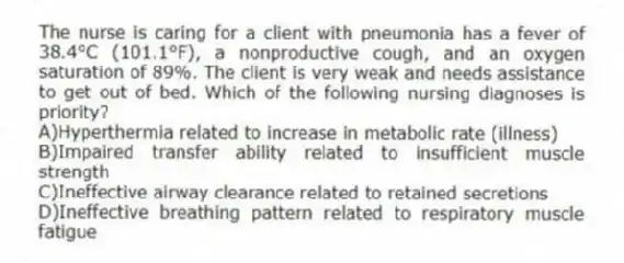 The nurse is caring for a client with pneumonia has a fever of 38.4°C (101.1°F), a nonproductive cough, and an oxygen saturation of 89%. The client is very weak and needs assistance to get out of bed. Which of the following nursing diagnoses is priority?
A)Hyperthermia related to increase in metabolic rate (illness)
B)Impaired transfer ability related to insufficient muscle strength
C)Ineffective airway clearance related to retained secretions
D)Ineffective breathing pattern related to respiratory muscle fatigue