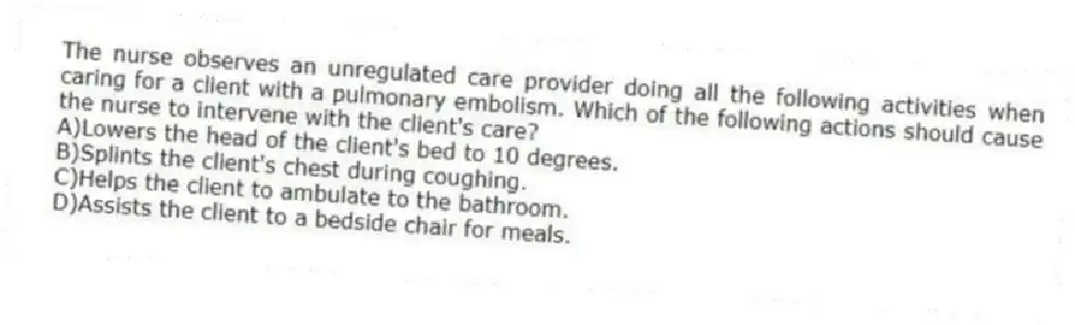 The nurse observes an unregulated care provider doing all the following activities when caring for a client with a pulmonary embolism. Which of the following actions should cause the nurse to intervene with the client's care?
A)Lowers the head of the client's bed to 10 degrees.
B)Splints the client's chest during coughing.
C)Helps the client to ambulate to the bathroom.
D)Assists the client to a bedside chair for meals.