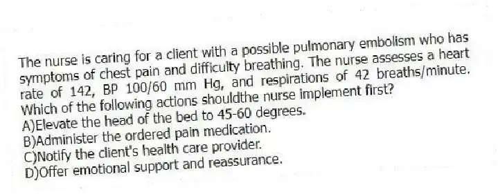 The nurse is caring for a client with a possible pulmonary embolism who has symptoms of chest pain and difficulty breathing. The nurse assesses a heart rate of 142, BP 100/60 mm Hg, and respirations of 42 breaths/minute. Which of the following actions shouldthe nurse implement first?
A)Elevate the head of the bed to 45-60 degrees.
B)Administer the ordered pain medication.
C)Notify the client's health care provider.
D)Offer emotional support and reassurance.
