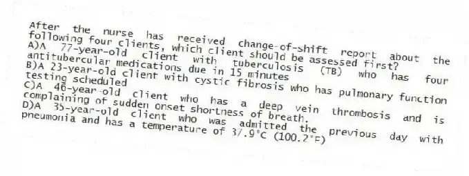 After the nurse has received change-of-shift report about the following four clients, which client should be assessed first?
A)A 77-year-old client with tuberculosis (TB) who has four antitubercular medications due in 15 minutes
B)A 23-year-old client with cystic fibrosis who has pulmonary function testing scheduled
C)A 46-year-old client who has a deep vein thrombosis and is complaining of sudden onset shortness of breath.
D)A 35-year-old client who was admitted the previous day with pneumonia and has a temperature of 37.9°C (100.2°F)