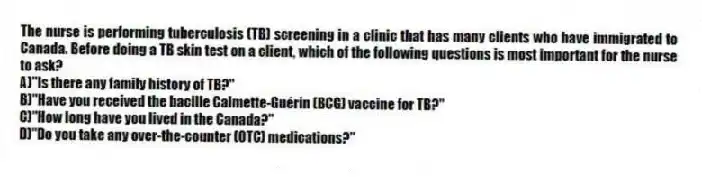 The nurse is performing tuberculosis (TB) screening in a clinic that has many clients who have immigrated to Canada. Before doing a TB skin test on a client, which of the following questions is most important for the nurse to ask?
A)"Is there any family history of TB?"
B)"Have you received the bacille Calmette-Guérin (BCG) vaccine for TB?"
C)"How long have you lived in the Canada?"
D)"Do you take any over-the-counter (OTC) medications?"