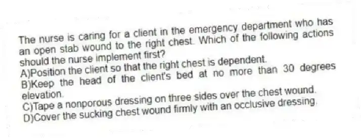 The nurse is caring for a client in the emergency department who has an open stab wound to the right chest. Which of the following actions should the nurse implement first?
A)Position the client so that the right chest is dependent.
B)Keep the head of the client's bed at no more than 30 degrees elevation.
C)Tape a nonporous dressing on three sides over the chest wound.
D)Cover the sucking chest wound firmly with an occlusive dressing.