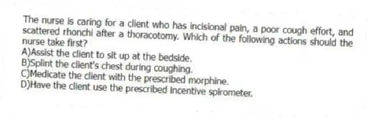 The nurse is caring for a client who has incisional pain, a poor cough effort, and scattered rhonchi after a thoracotomy. Which of the following actions should the nurse take first?
A)Assist the client to sit up at the bedside.
B)Splint the client's chest during coughing.
C)Medicate the client with the prescribed morphine.
D)Have the client use the prescribed incentive spirometer.