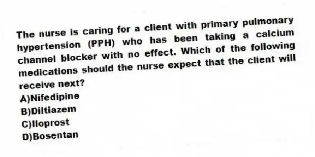 The nurse is caring for a client with primary pulmonary hypertension (PPH) who has been taking a calcium channel blocker with no effect. Which of the following medications should the nurse expect that the client will receive next?
A)Nifedipine
B)Diltiazem
C)Iloprost
D)Bosentan