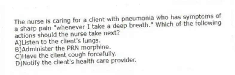 The nurse is caring for a client with pneumonia who has symptoms of a sharp pain "whenever I take a deep breath." Which of the following actions should the nurse take next?
A)Listen to the client's lungs.
B)Administer the PRN morphine.
C)Have the client cough forcefully.
D)Notify the client's health care provider.