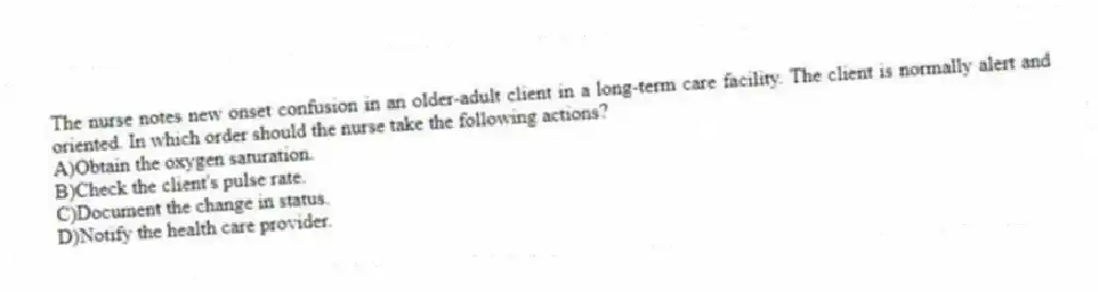 The nurse notes new onset confusion in an older-adult client in a long-term care facility. The client is normally alert and oriented. In which order should the nurse take the following actions?
A)Obtain the oxygen saturation.
B)Check the client's pulse rate.
C)Document the change in status.
D)Notify the health care provider.