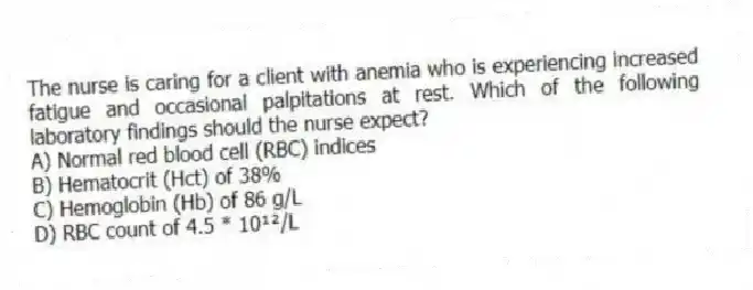 The nurse is caring for a client with anemia who is experiencing increased fatigue and occasional palpitations at rest. Which of the following laboratory findings should the nurse expect?
A) Normal red blood cell (RBC) indices
B) Hematocrit (Hct) of 38%
C) Hemoglobin (Hb) of 86 g/L
D) RBC count of 4.5 * 10¹²/L