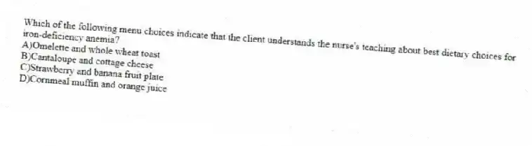 Which of the following menu choices indicate that the client understands the nurse's teaching about best dietary choices for iron-deficiency anemia?
A)Omelette and whole wheat toast
B)Cantaloupe and cottage cheese
C)Strawberry and banana fruit plate
D)Cornmeal muffin and orange juice