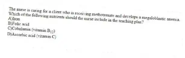 The nurse is caring for a client who is receiving methotrexate and develops a megaloblastic anemia. Which of the following nutrients should the nurse include in the teaching plan?
A)Iron
B)Folic acid
C)Cobalamin (vitamin B<sub>12</sub>)
D)Ascorbic acid (vitamin C)