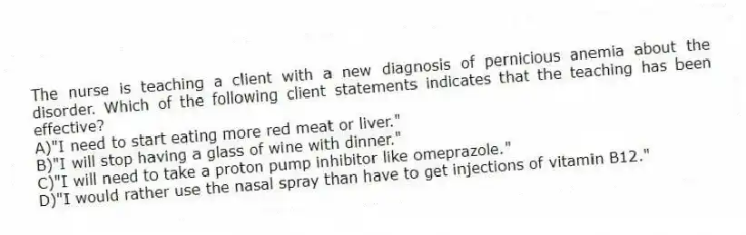The nurse is teaching a client with a new diagnosis of pernicious anemia about the disorder. Which of the following client statements indicates that the teaching has been effective?
A)"I need to start eating more red meat or liver."
B)"I will stop having a glass of wine with dinner."
C)"I will need to take a proton pump inhibitor like omeprazole."
D)"I would rather use the nasal spray than have to get injections of vitamin B12."