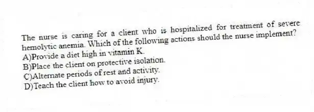 The nurse is caring for a client who is hospitalized for treatment of severe hemolytic anemia. Which of the following actions should the nurse implement?
A)Provide a diet high in vitamin K.
B)Place the client on protective isolation.
C)Alternate periods of rest and activity.
D)Teach the client how to avoid injury.