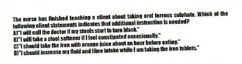 The nurse has finished teaching a client about taking oral ferrous sulphate. Which of the following client statements indicates that additional instruction is needed?
A)"I will call the doctor if my stools start to turn black."
B)"I will take a stool softener if I feel constipated occasionally."
C)"I should take the iron with orange juice about an hour before eating."
D)"I should increase my fluid and fibre intake while I am taking the iron tablets."