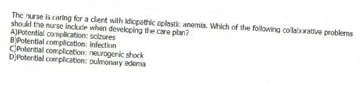 The nurse is caring for a client with idiopathic aplastic anemia. Which of the following collaborative problems should the nurse include when developing the care plan?
A)Potential complication: seizures
B)Potential complication: infection
C)Potential complication: neurogenic shock
D)Potential complication: pulmonary edema