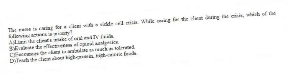 The nurse is caring for a client with a sickle cell crisis. While caring for the client during the crisis, which of the following actions is priority?
A)Limit the client's intake of oral and IV fluids.
B)Evaluate the effectiveness of opioid analgesics.
C)Encourage the client to ambulate as much as tolerated.
D)Teach the client about high-protein, high-calorie foods.