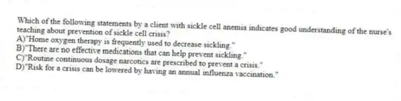 Which of the following statements by a client with sickle cell anemia indicates good understanding of the nurse's teaching about prevention of sickle cell crisis?
A)"Home oxygen therapy is frequently used to decrease sickling."
B)"There are no effective medications that can help prevent sickling."
C)"Routine continuous dosage narcotics are prescribed to prevent a crisis."
D)"Risk for a crisis can be lowered by having an annual influenza vaccination."