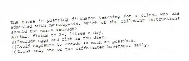 The nurse is planning discharge teaching for a client who was admitted with neutropenia. Which of the following instructions should the nurse include?
A)Limit fluids to 2-3 litres a day.
B)Include eggs and fish in the diet.
C)Avoid exposure to crowds as much as possible.
D)Drink only one or two caffeinated beverages daily.