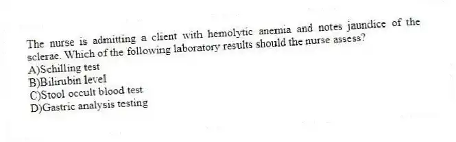 The nurse is admitting a client with hemolytic anemia and notes jaundice of the sclerae. Which of the following laboratory results should the nurse assess?
A)Schilling test
B)Bilirubin level
C)Stool occult blood test
D)Gastric analysis testing