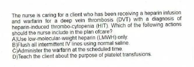 The nurse is caring for a client who has been receiving a heparin infusion and warfarin for a deep vein thrombosis (DVT) with a diagnosis of heparin-induced thrombo-cytopenia (HIT). Which of the following actions should the nurse include in the plan ofcare?
A)Use low-molecular-weight heparin (LMWH) only.
B)Flush all intermittent IV lines using normal saline.
C)Administer the warfarin at the scheduled time.
D)Teach the client about the purpose of platelet transfusions.