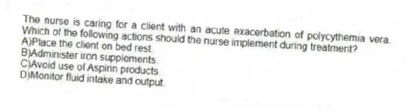 The nurse is caring for a client with an acute exacerbation of polycythemia vera. Which of the following actions should the nurse implement during treatment?
A)Place the client on bed rest.
B)Administer iron supplements.
C)Avoid use of Aspirin products.
D)Monitor fluid intake and output.
