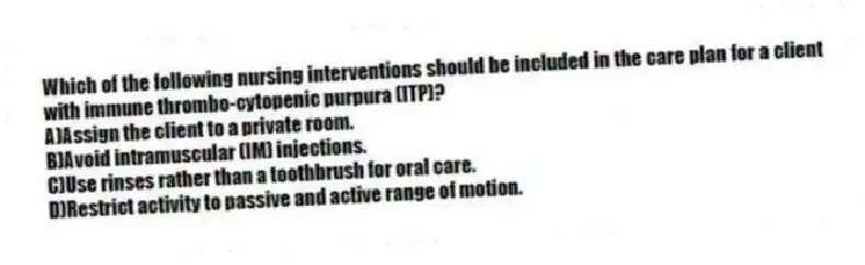 Which of the following nursing interventions should be included in the care plan for a client with immune thrombo-cytopenic purpura (ITP)?
A)Assign the client to a private room.
B)Avoid intramuscular (IM) injections.
C)Use rinses rather than a toothbrush for oral care.
D)Restrict activity to passive and active range of motion.