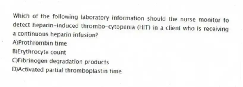 Which of the following laboratory information should the nurse monitor to detect heparin-induced thrombo-cytopenia (HIT) in a client who is receiving a continuous heparin infusion?
A)Prothrombin time
B)Erythrocyte count
C)Fibrinogen degradation products
D)Activated partial thromboplastin time
