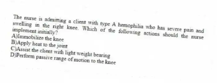 The nurse is admitting a client with type A hemophilia who has severe pain and swelling in the right knee. Which of the following actions should the nurse implement initially?
A)Immobilize the knee
B)Apply heat to the joint
C)Assist the client with light weight bearing
D)Perform passive range of motion to the knee