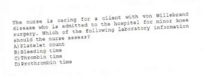The nurse is caring for a client with von Willebrand disease who is admitted to the hospital for minor knee surgery. Which of the following laboratory information should the nurse assess?
A)Platelet count
B)Bleeding time
C)Thrombin time
D)Prothrombin time