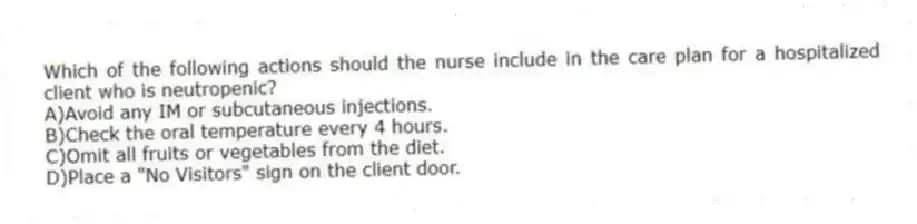 Which of the following actions should the nurse include in the care plan for a hospitalized client who is neutropenic?
A)Avoid any IM or subcutaneous injections.
B)Check the oral temperature every 4 hours.
C)Omit all fruits or vegetables from the diet.
D)Place a "No Visitors" sign on the client door.